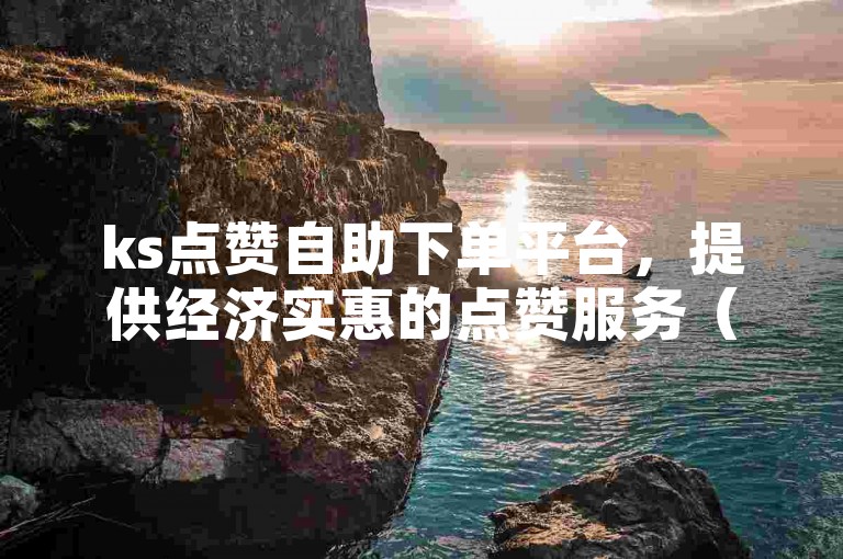 ks点赞自助下单平台，提供经济实惠的点赞服务（享受低成本高效率的KS点赞体验）