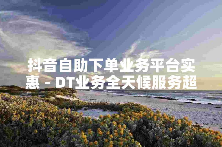 抖音自助下单业务平台实惠 - DT业务全天候服务超值优惠