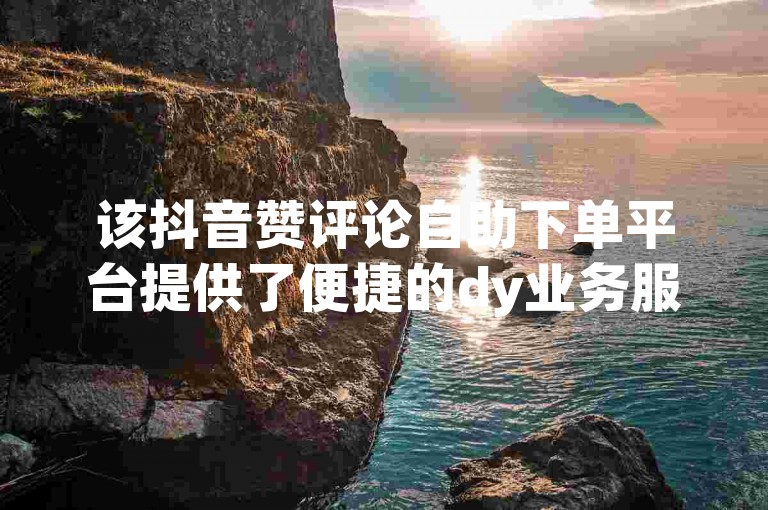 该抖音赞评论自助下单平台提供了便捷的dy业务服务，让用户能够轻松获取所需的评论。