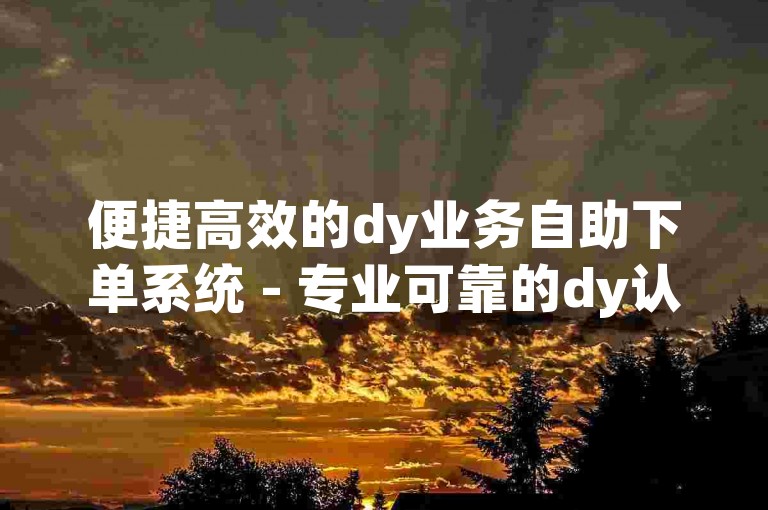 便捷高效的dy业务自助下单系统 - 专业可靠的dy认证自助下单系统