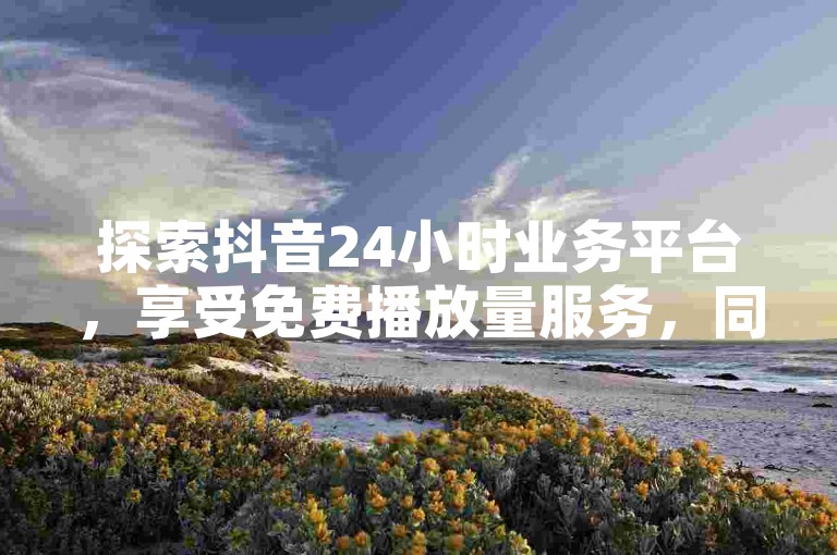 探索抖音24小时业务平台，享受免费播放量服务，同时发现ks赞自助下单的便捷网站。