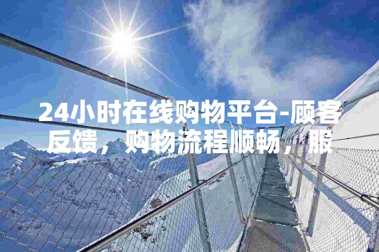 24小时在线购物平台-顾客反馈，购物流程顺畅，服务贴心周到。