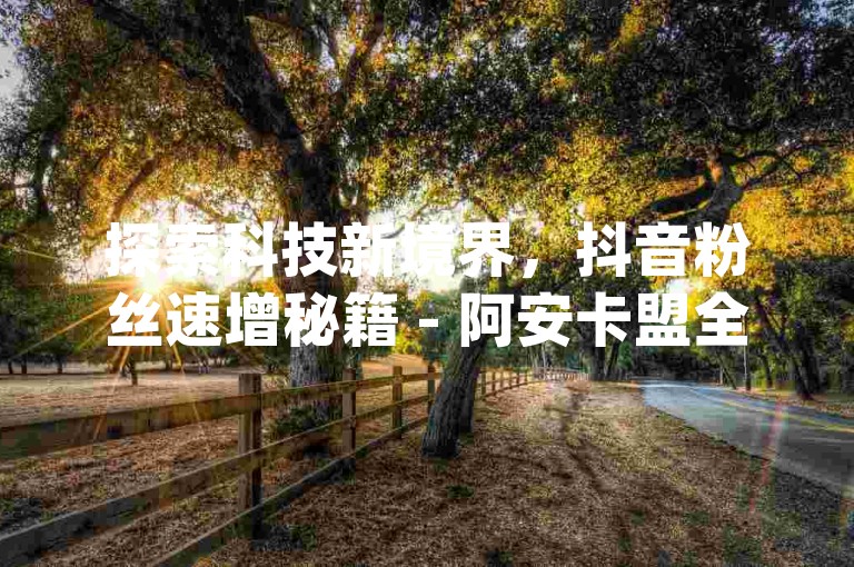 探索科技新境界，抖音粉丝速增秘籍 - 阿安卡盟全天候服务，qqc官网十年信誉保证。