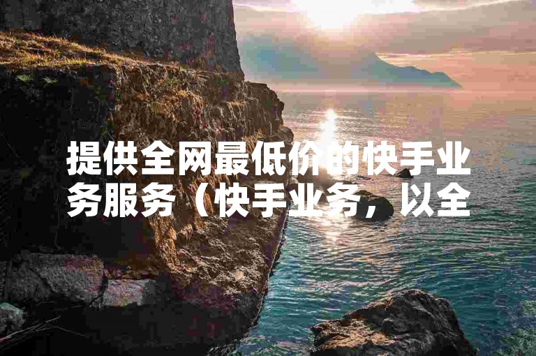 提供全网最低价的快手业务服务（快手业务，以全网最优价格呈现）
