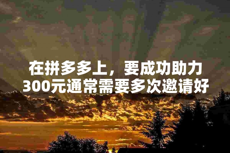 在拼多多上，要成功助力300元通常需要多次邀请好友参与。
