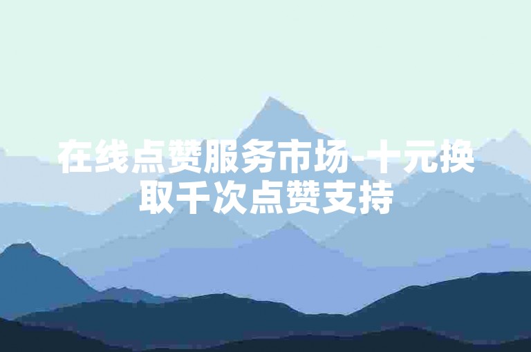 在线点赞服务市场-十元换取千次点赞支持