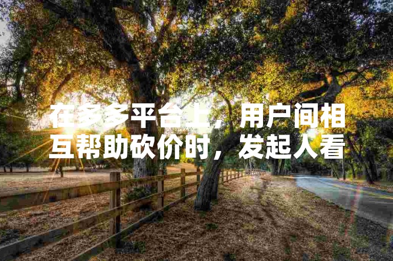 在多多平台上，用户间相互帮助砍价时，发起人看不到自己参与的多多砍价活动。