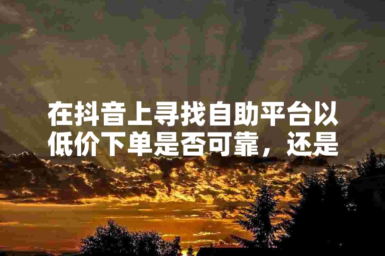 在抖音上寻找自助平台以低价下单是否可靠，还是快手赞自助下单平台网站提供的免费微信服务更值得信赖？