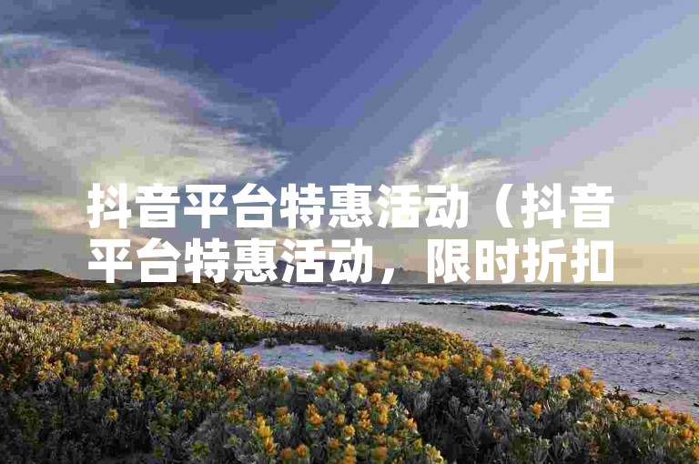抖音平台特惠活动（抖音平台特惠活动，限时折扣信息）