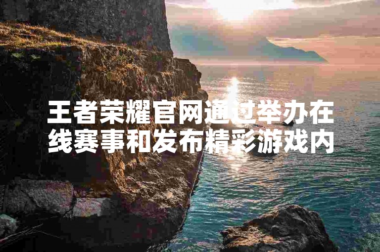 王者荣耀官网通过举办在线赛事和发布精彩游戏内容来吸引更多流量。