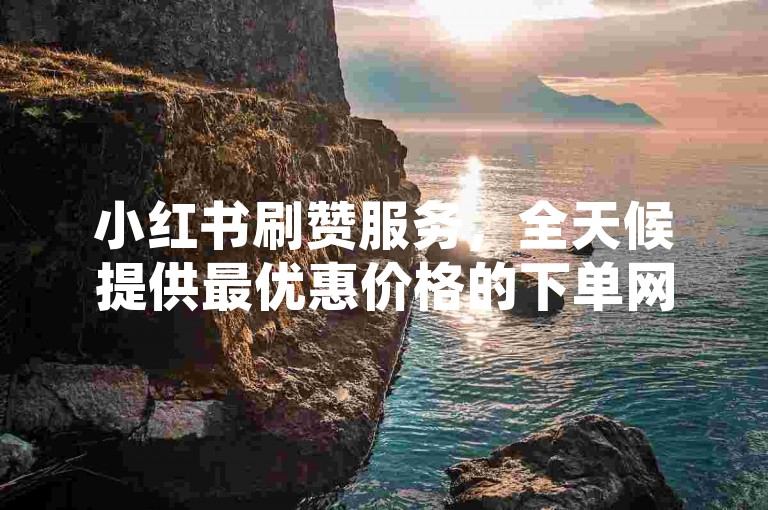 小红书刷赞服务，全天候提供最优惠价格的下单网站。