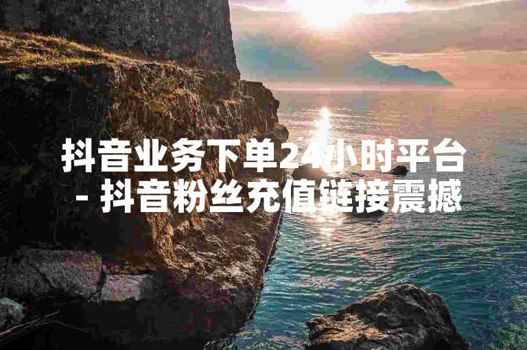 抖音业务下单24小时平台 - 抖音粉丝充值链接震撼来袭！