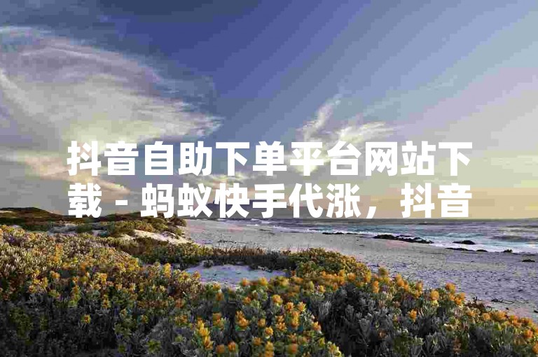 抖音自助下单平台网站下载 - 蚂蚁快手代涨，抖音自助下单平台网站下载 - 蚂蚁快手代涨