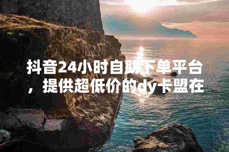 抖音24小时自助下单平台，提供超低价的dy卡盟在线服务。