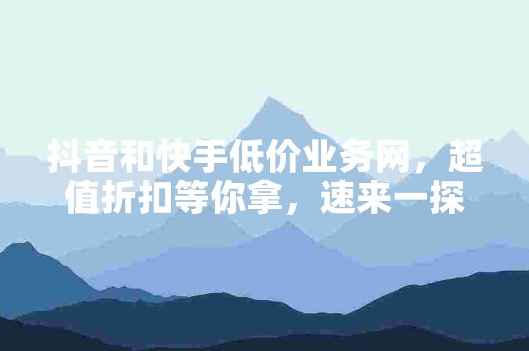 抖音和快手低价业务网，超值折扣等你拿，速来一探究竟！