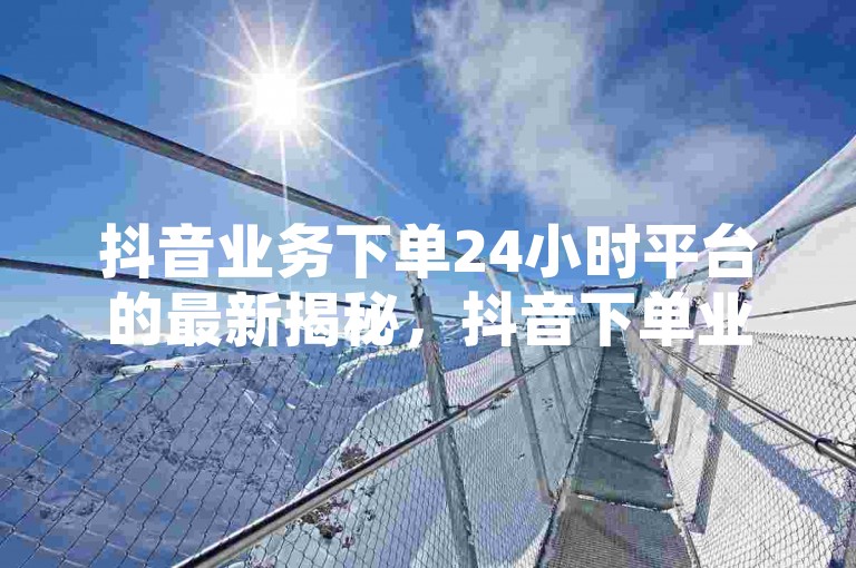 抖音业务下单24小时平台的最新揭秘，抖音下单业务24小时服务 ！2024必学。，请注意，您没有提供具体的内容或格式供我改写成不同的句子。因此，我无法根据特定的要求进行创作。如果您能提供更多的信息或者一个具体的句子作为参考，我将很乐意帮您改写。