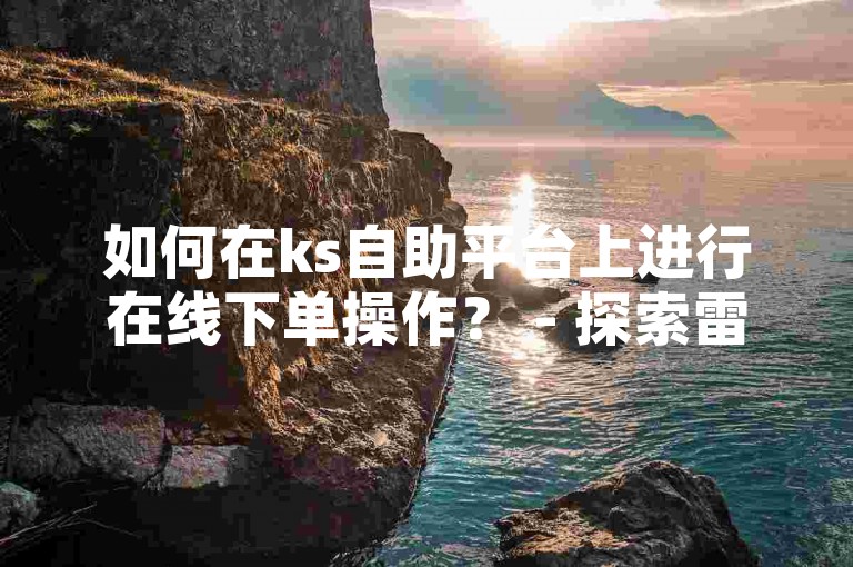 如何在ks自助平台上进行在线下单操作？ - 探索雷神抖音业务自助下单平台的使用方法。