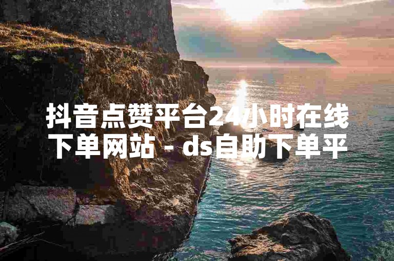 抖音点赞平台24小时在线下单网站 - ds自助下单平台小时个