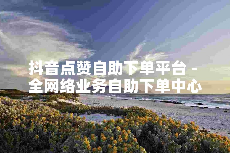 抖音点赞自助下单平台 - 全网络业务自助下单中心