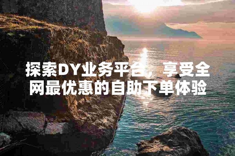 探索DY业务平台，享受全网最优惠的自助下单体验。