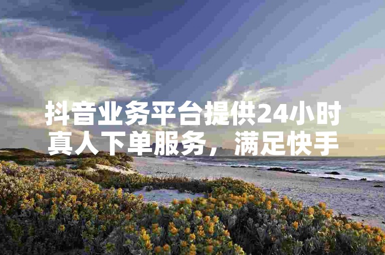 抖音业务平台提供24小时真人下单服务，满足快手小时自助业务需求。