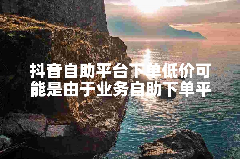 抖音自助平台下单低价可能是由于业务自助下单平台的在线优惠活动所致。