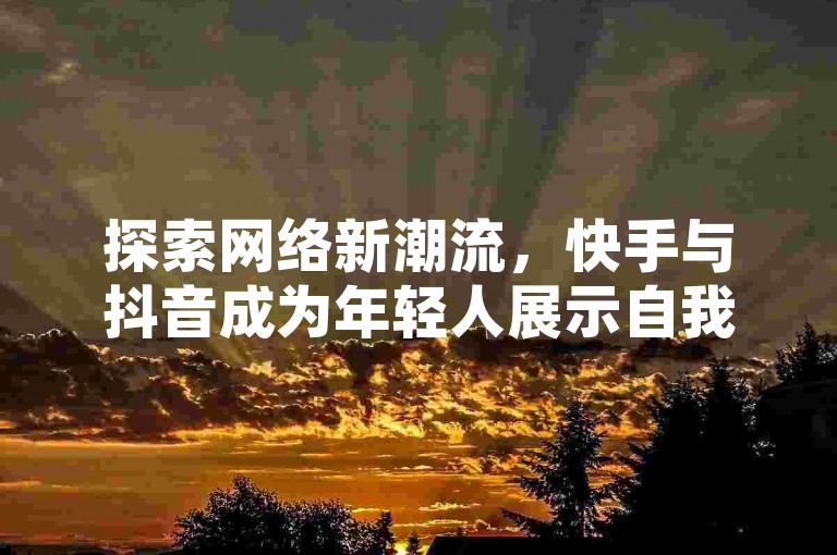 探索网络新潮流，快手与抖音成为年轻人展示自我的热门平台。