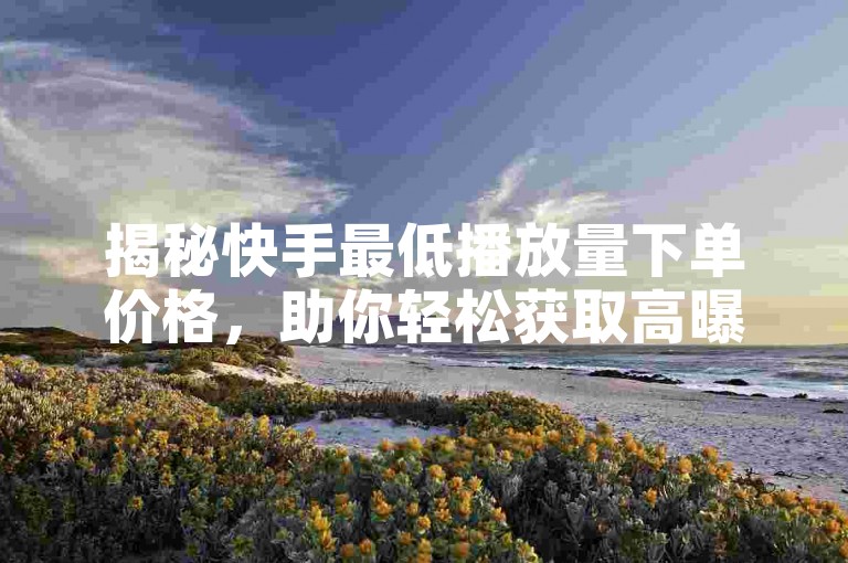 揭秘快手最低播放量下单价格，助你轻松获取高曝光。