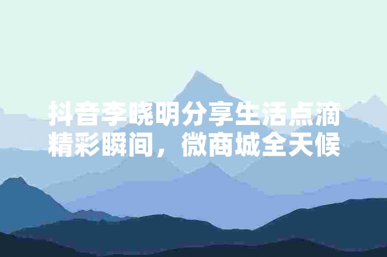 抖音李晓明分享生活点滴精彩瞬间，微商城全天候自动接单 - 虚拟商品交易网官方直连 - 抖音不间断在线购物平台优惠。