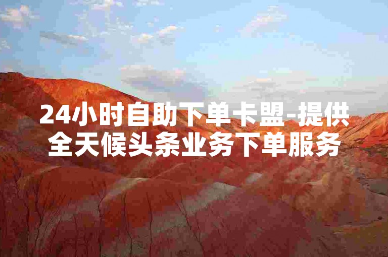 24小时自助下单卡盟-提供全天候头条业务下单服务，B站业务下单平台。