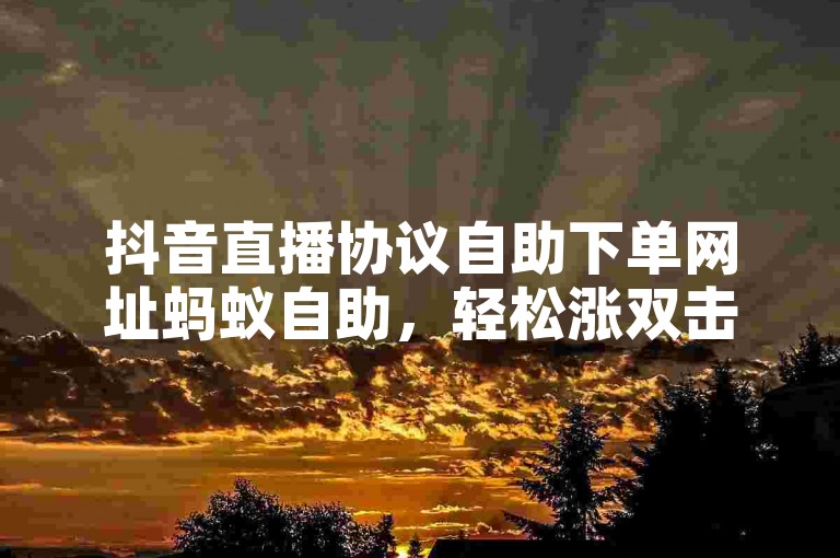 抖音直播协议自助下单网址蚂蚁自助，轻松涨双击。