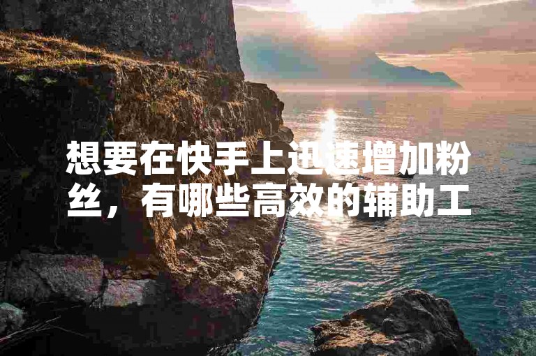 想要在快手上迅速增加粉丝，有哪些高效的辅助工具值得推荐？