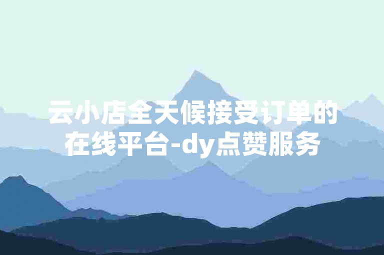 云小店全天候接受订单的在线平台-dy点赞服务