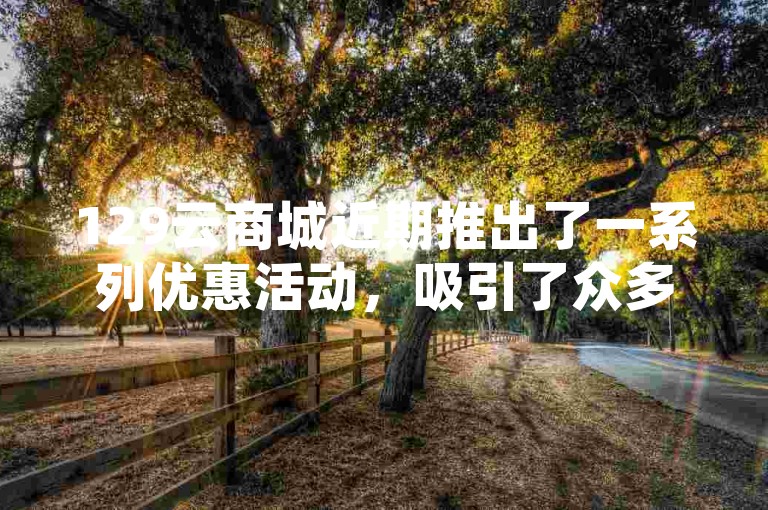 129云商城近期推出了一系列优惠活动，吸引了众多消费者的目光。