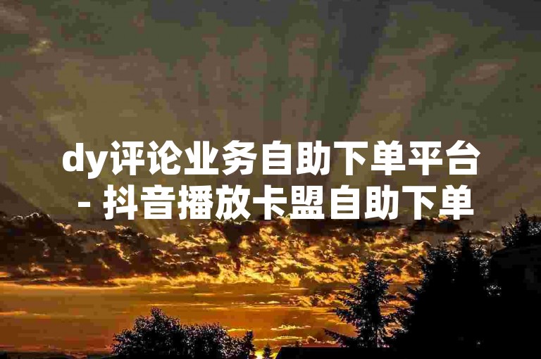 dy评论业务自助下单平台 - 抖音播放卡盟自助下单平台