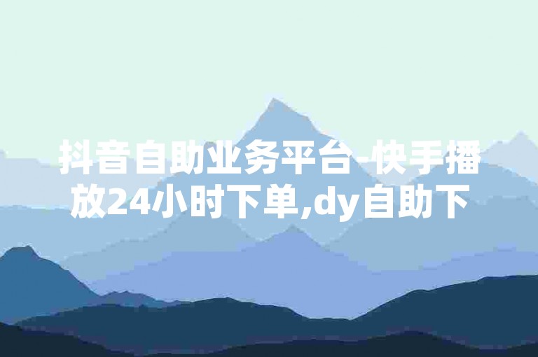 抖音自助业务平台-快手播放24小时下单,dy自助下单套餐