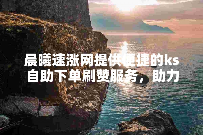 晨曦速涨网提供便捷的ks自助下单刷赞服务，助力您的社交影响力快速提升。