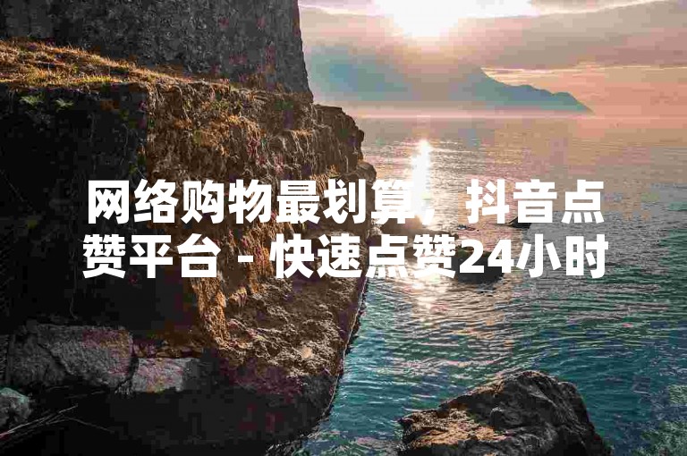 网络购物最划算，抖音点赞平台 - 快速点赞24小时即时响应 - 独家卡盟官网入口揭秘再战