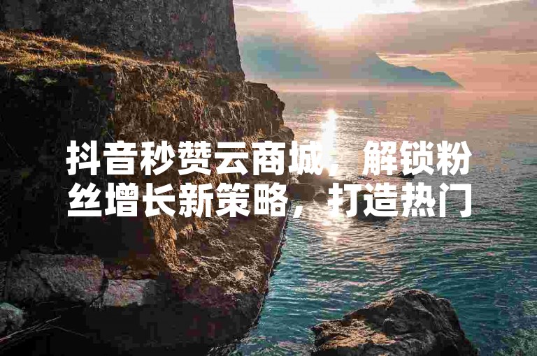 抖音秒赞云商城，解锁粉丝增长新策略，打造热门账号的加速器！