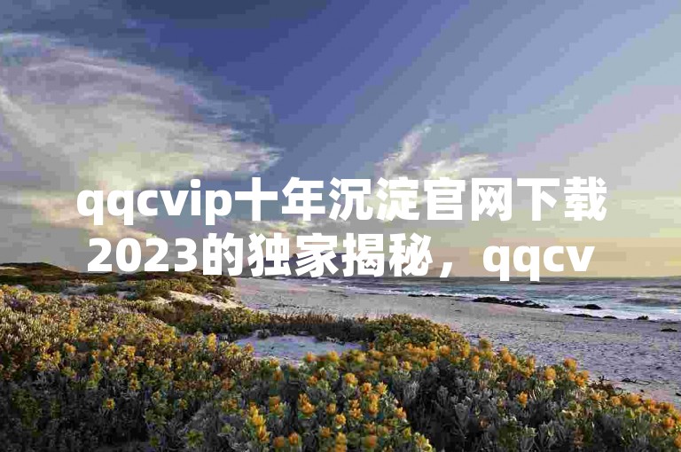 qqcvip十年沉淀官网下载2023的独家揭秘，qqcvip十年沉淀官网下载2023 新版免费下载！2025必学。