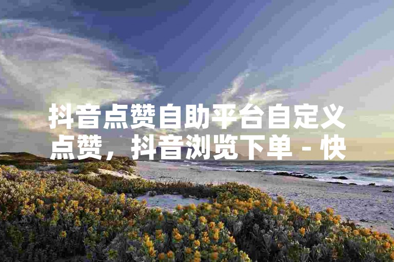 抖音点赞自助平台自定义点赞，抖音浏览下单 - 快手1元10刀助力平台 - 拼多多一元可以买一千个赞。