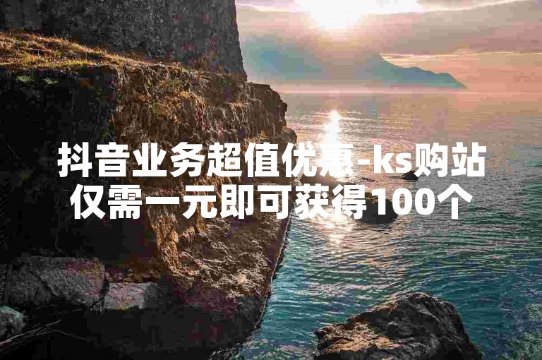 抖音业务超值优惠-ks购站仅需一元即可获得100个。