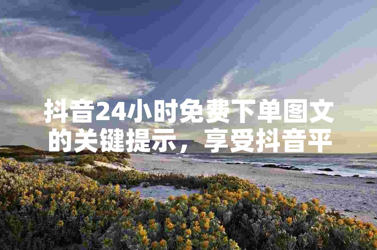 抖音24小时免费下单图文的关键提示，享受抖音平台购物，24小时内无费用下单指南！新手必读！