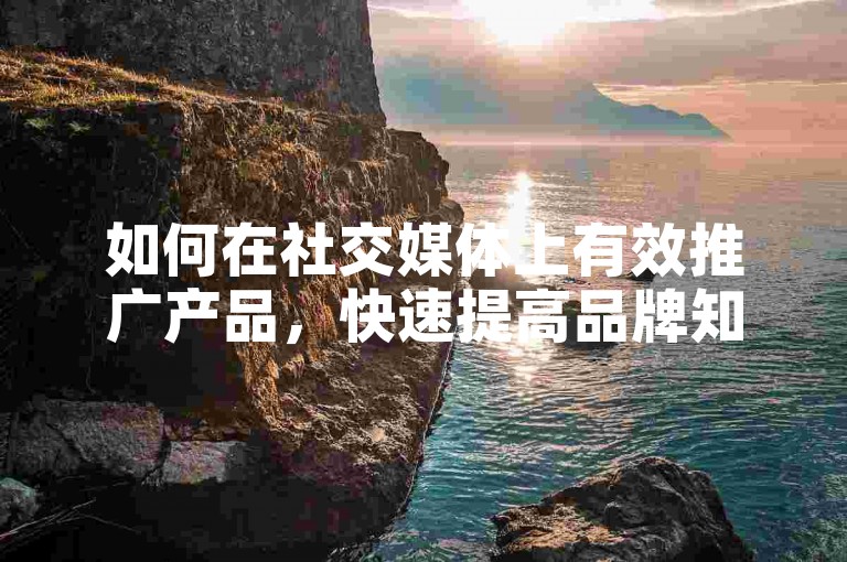 如何在社交媒体上有效推广产品，快速提高品牌知名度？掌握关键的市场营销知识和方法！