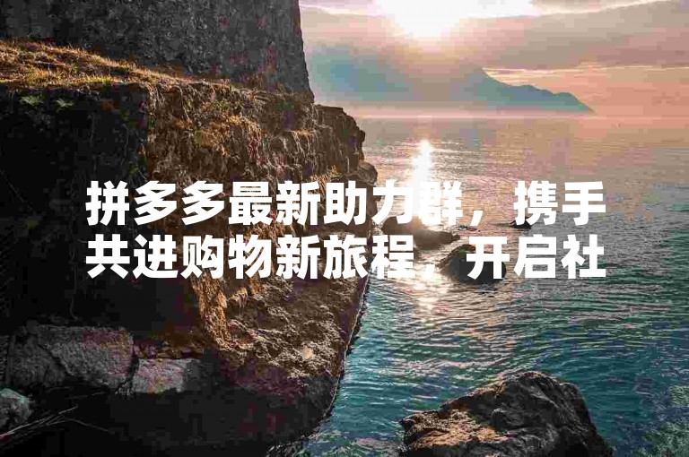 拼多多最新助力群，携手共进购物新旅程，开启社交电商新篇章。