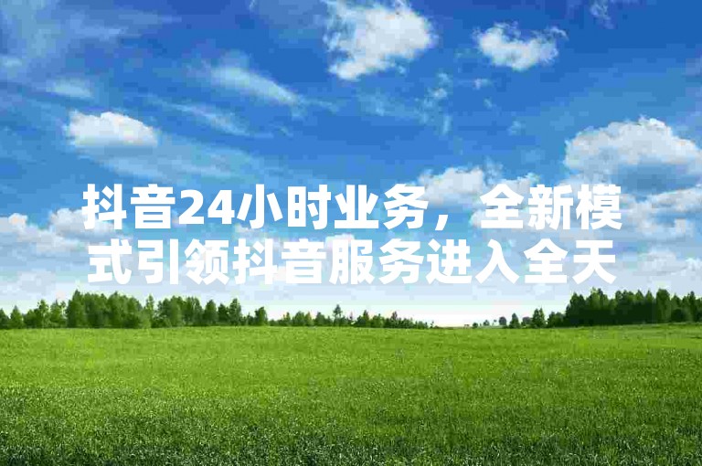 抖音24小时业务，全新模式引领抖音服务进入全天候运营时代。