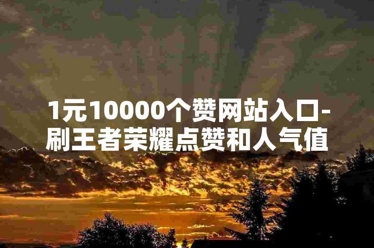 1元10000个赞网站入口-刷王者荣耀点赞和人气值,抖音发视频怎么有收益