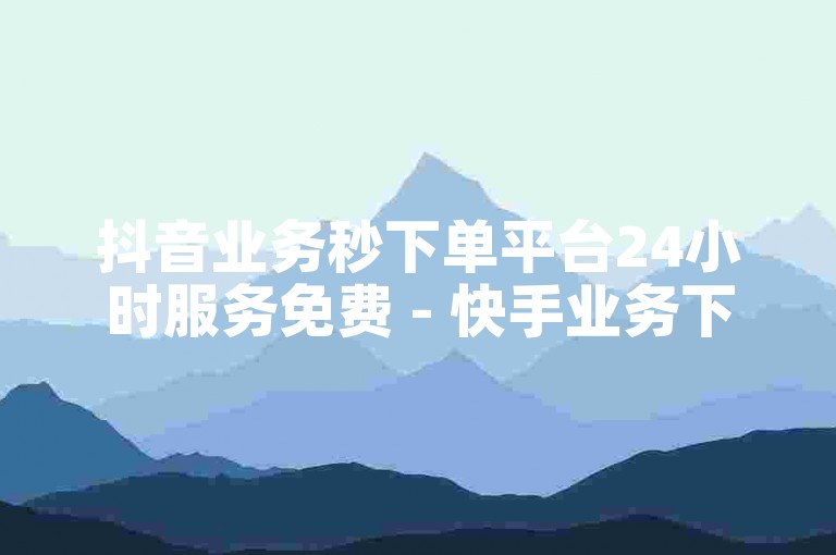 抖音业务秒下单平台24小时服务免费 - 快手业务下单快速到账