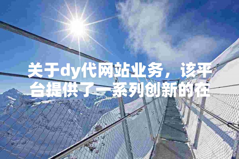 关于dy代网站业务，该平台提供了一系列创新的在线服务，旨在提升用户体验和满足多样化的客户需求。