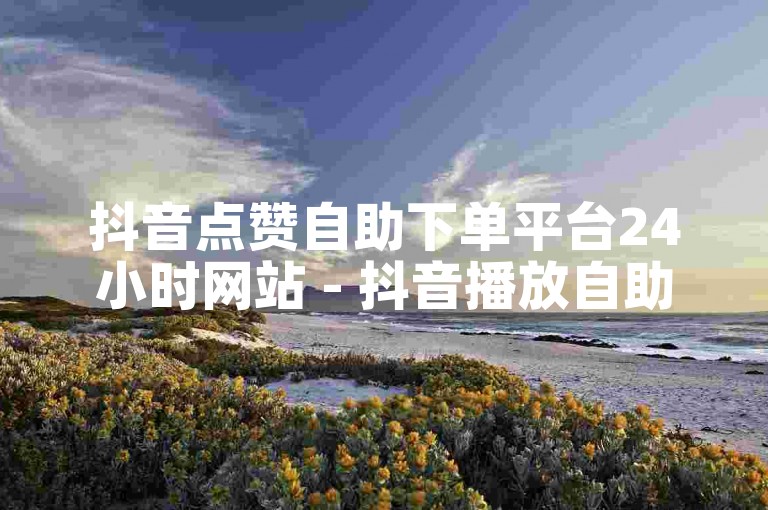 抖音点赞自助下单平台24小时网站 - 抖音播放自助下单
